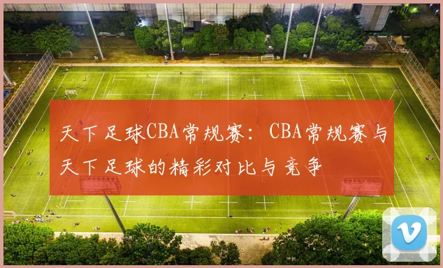 天下足球CBA常规赛：CBA常规赛与天下足球的精彩对比与竞争