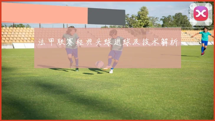 法甲联赛经典头球进球及技术解析