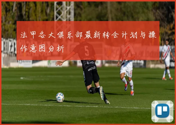 法甲各大俱乐部最新转会计划与操作意图分析