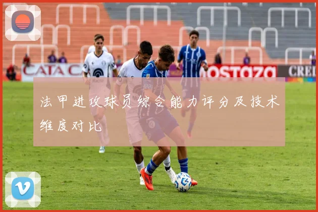 法甲进攻球员综合能力评分及技术维度对比